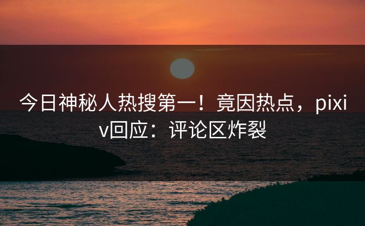 今日神秘人热搜第一！竟因热点，pixiv回应：评论区炸裂