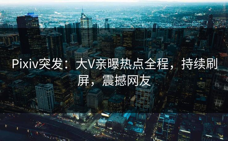 Pixiv突发：大V亲曝热点全程，持续刷屏，震撼网友