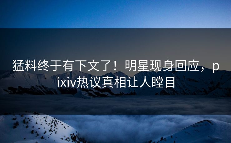 猛料终于有下文了！明星现身回应，pixiv热议真相让人瞠目