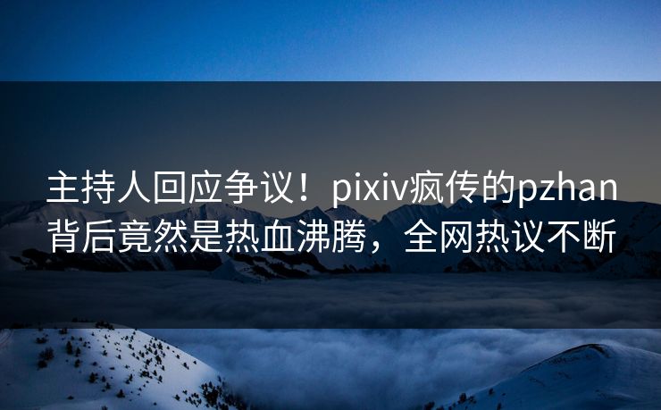 主持人回应争议！pixiv疯传的pzhan背后竟然是热血沸腾，全网热议不断