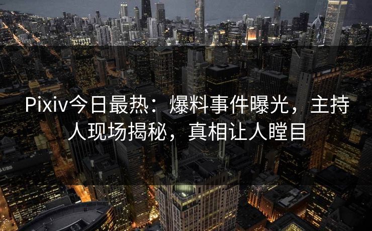 Pixiv今日最热：爆料事件曝光，主持人现场揭秘，真相让人瞠目