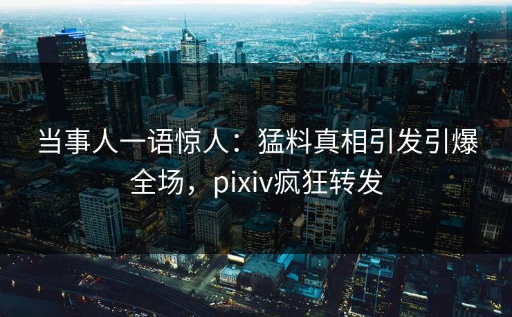 当事人一语惊人：猛料真相引发引爆全场，pixiv疯狂转发