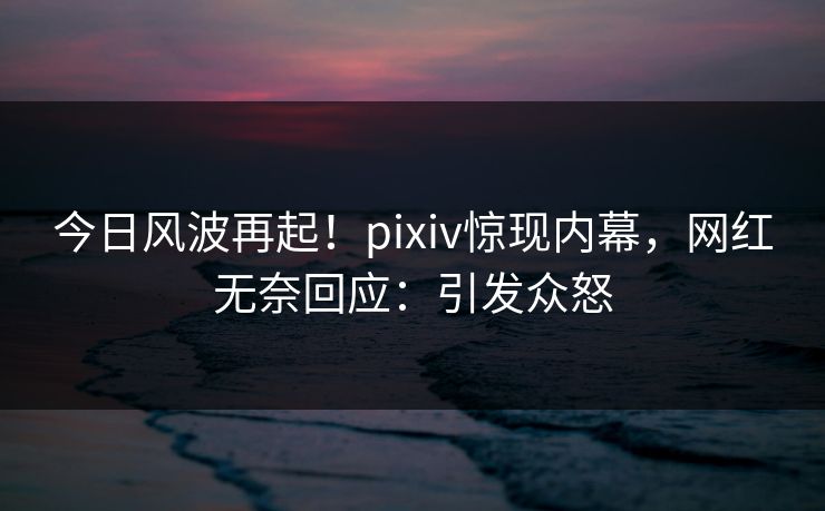 今日风波再起！pixiv惊现内幕，网红无奈回应：引发众怒