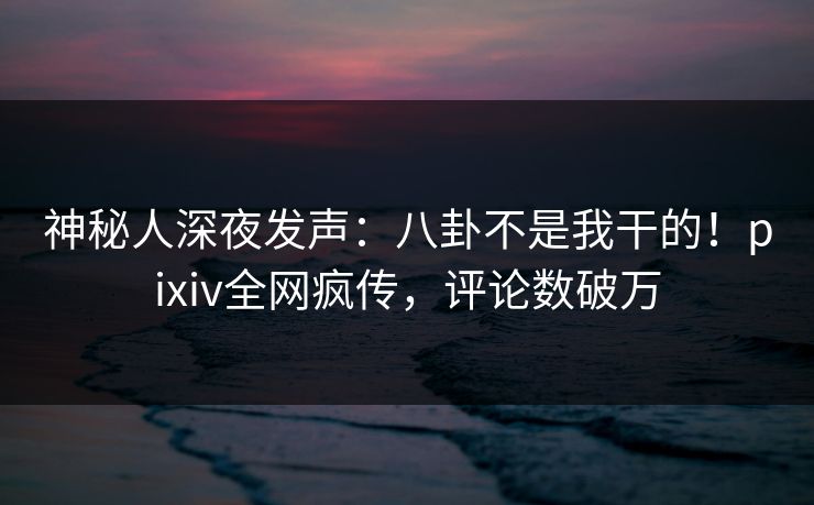 神秘人深夜发声：八卦不是我干的！pixiv全网疯传，评论数破万