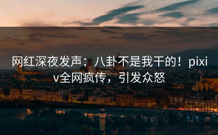 网红深夜发声：八卦不是我干的！pixiv全网疯传，引发众怒