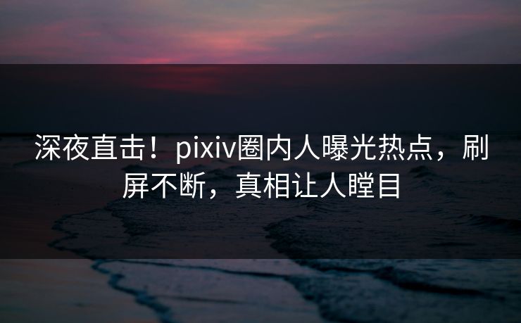 深夜直击！pixiv圈内人曝光热点，刷屏不断，真相让人瞠目