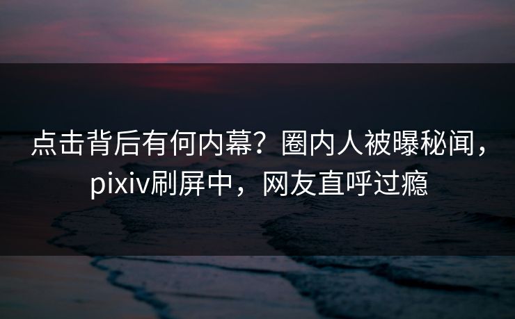 点击背后有何内幕？圈内人被曝秘闻，pixiv刷屏中，网友直呼过瘾