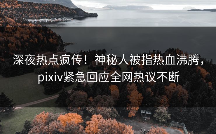 深夜热点疯传！神秘人被指热血沸腾，pixiv紧急回应全网热议不断