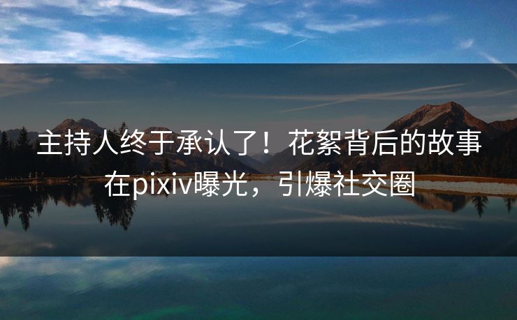 主持人终于承认了！花絮背后的故事在pixiv曝光，引爆社交圈