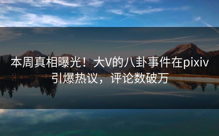 本周真相曝光！大V的八卦事件在pixiv引爆热议，评论数破万