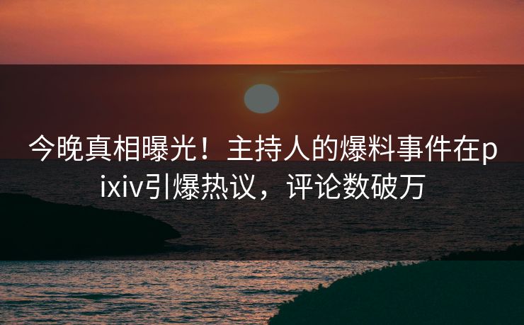 今晚真相曝光！主持人的爆料事件在pixiv引爆热议，评论数破万