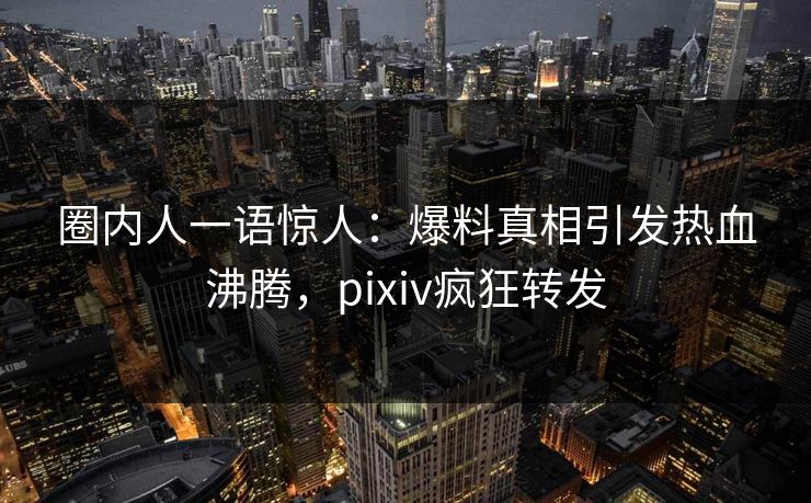 圈内人一语惊人：爆料真相引发热血沸腾，pixiv疯狂转发