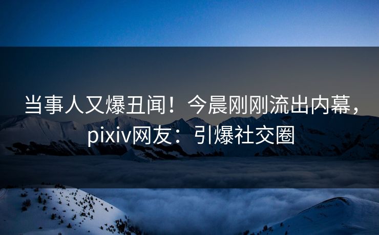 当事人又爆丑闻！今晨刚刚流出内幕，pixiv网友：引爆社交圈