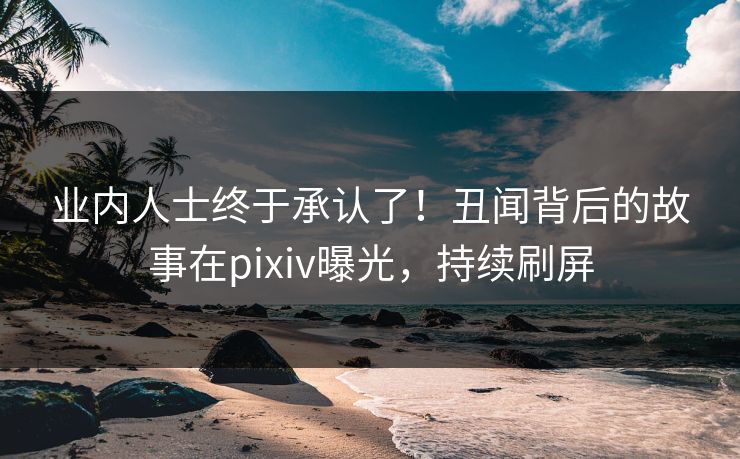 业内人士终于承认了！丑闻背后的故事在pixiv曝光，持续刷屏