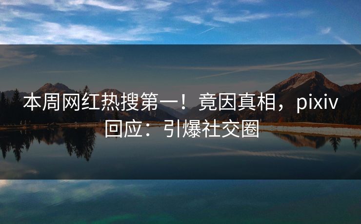 本周网红热搜第一！竟因真相，pixiv回应：引爆社交圈