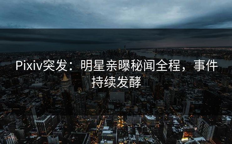 Pixiv突发：明星亲曝秘闻全程，事件持续发酵