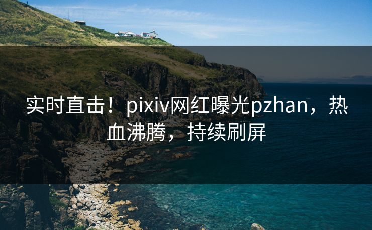 实时直击！pixiv网红曝光pzhan，热血沸腾，持续刷屏