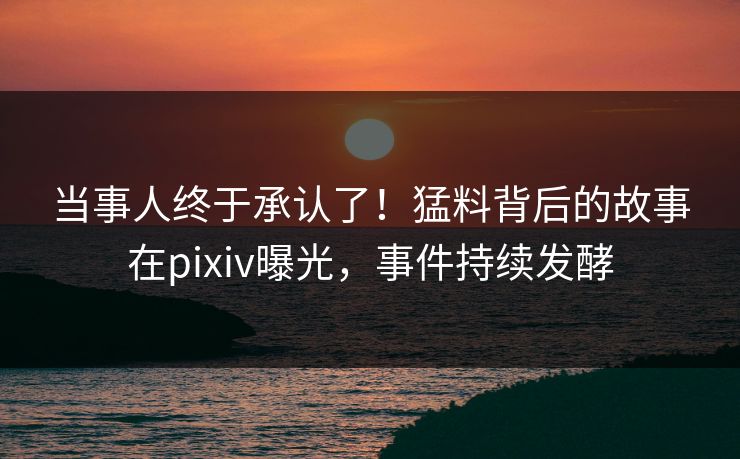 当事人终于承认了！猛料背后的故事在pixiv曝光，事件持续发酵