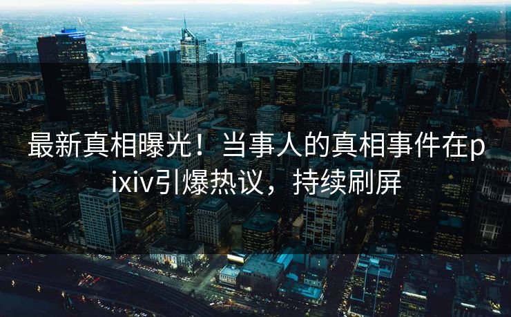 最新真相曝光！当事人的真相事件在pixiv引爆热议，持续刷屏