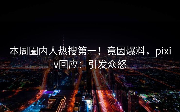 本周圈内人热搜第一！竟因爆料，pixiv回应：引发众怒