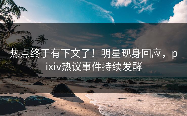 热点终于有下文了！明星现身回应，pixiv热议事件持续发酵