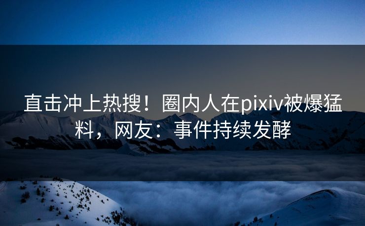 直击冲上热搜！圈内人在pixiv被爆猛料，网友：事件持续发酵
