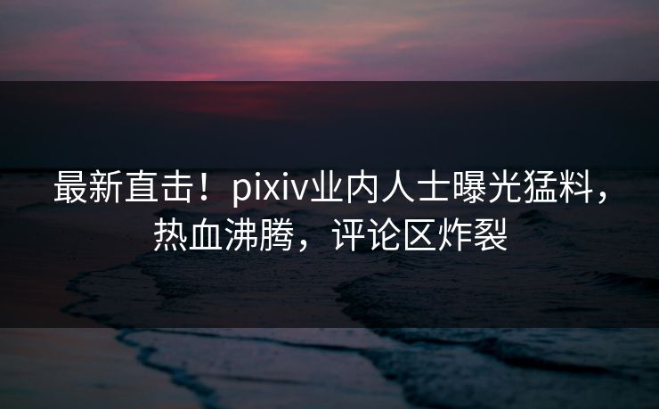 最新直击！pixiv业内人士曝光猛料，热血沸腾，评论区炸裂