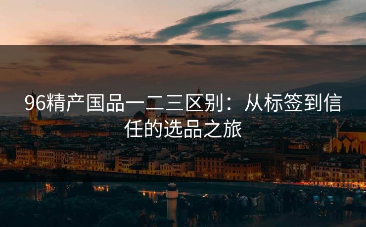 96精产国品一二三区别：从标签到信任的选品之旅