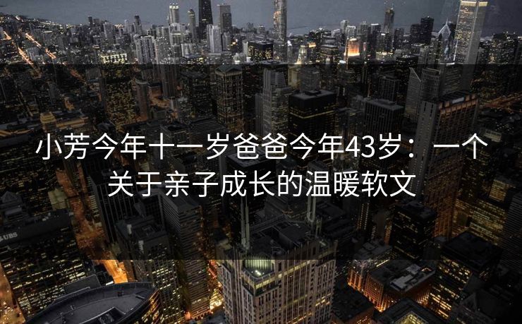 小芳今年十一岁爸爸今年43岁：一个关于亲子成长的温暖软文