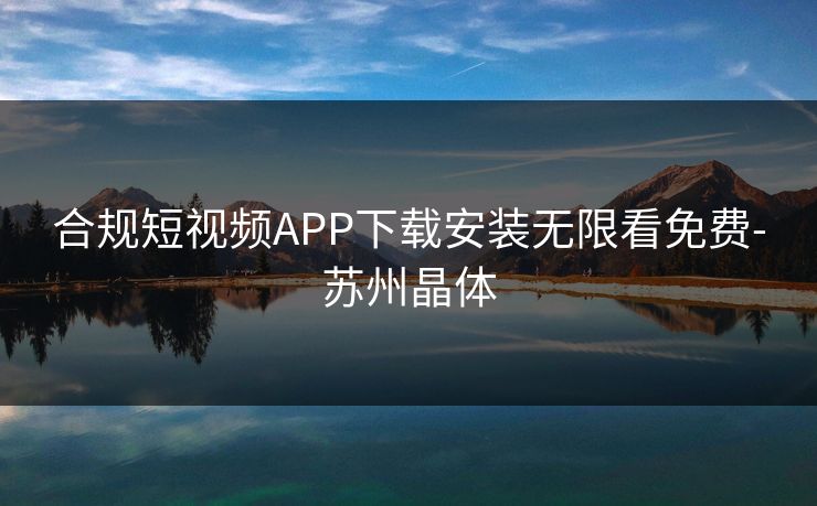 合规短视频APP下载安装无限看免费-苏州晶体