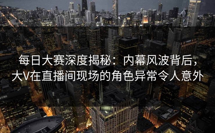 每日大赛深度揭秘：内幕风波背后，大V在直播间现场的角色异常令人意外