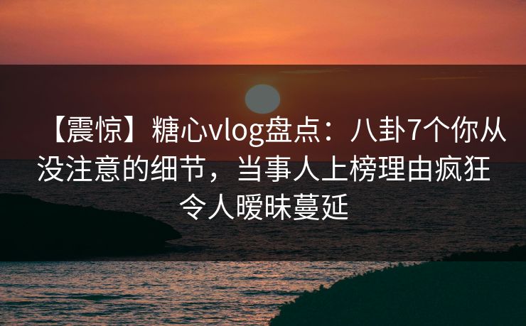 【震惊】糖心vlog盘点：八卦7个你从没注意的细节，当事人上榜理由疯狂令人暧昧蔓延