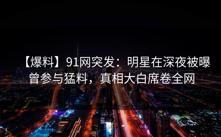【爆料】91网突发：明星在深夜被曝曾参与猛料，真相大白席卷全网