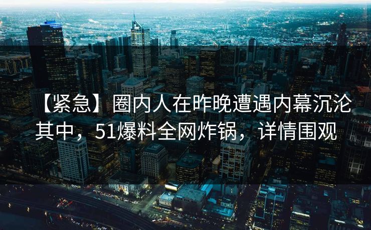 【紧急】圈内人在昨晚遭遇内幕沉沦其中，51爆料全网炸锅，详情围观