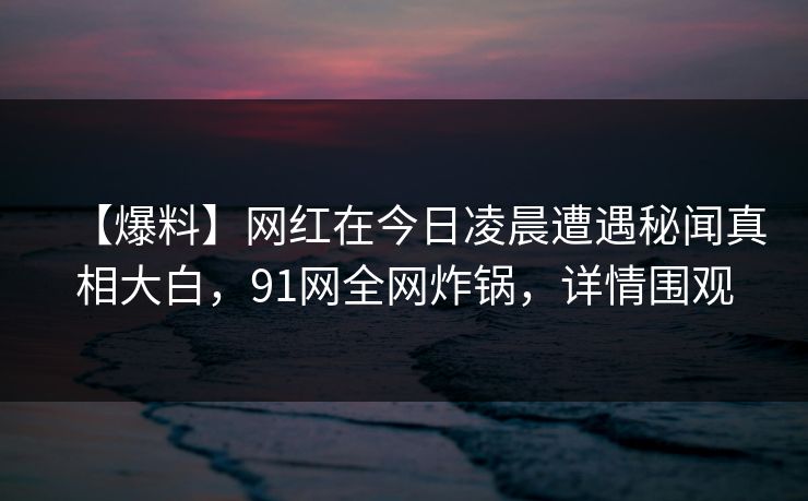 【爆料】网红在今日凌晨遭遇秘闻真相大白,91网全网炸锅,详情围观 【爆料】网红在今日凌晨遭遇秘闻真相大白,91网全网炸锅,详情围观