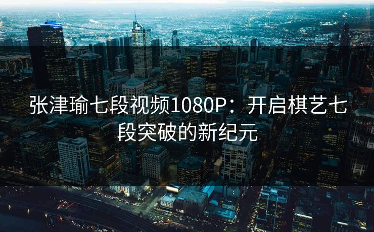 张津瑜七段视频1080P：开启棋艺七段突破的新纪元