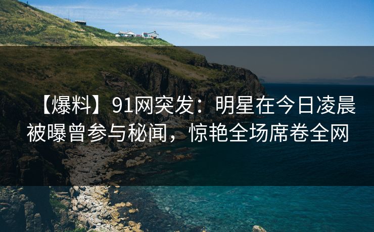 【爆料】91网突发：明星在今日凌晨被曝曾参与秘闻，惊艳全场席卷全网