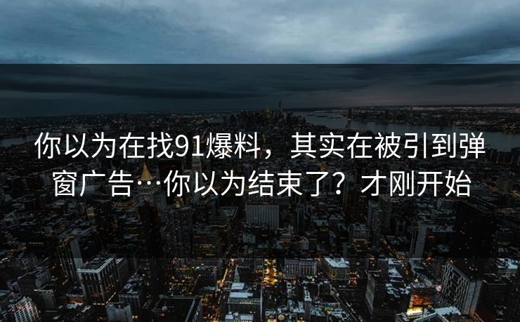 你以为在找91爆料,其实在被引到弹窗广告…你以为结束了?才刚开始 你以为在找91爆料,其实在被引到弹窗广告…你以为结束了?才刚开始