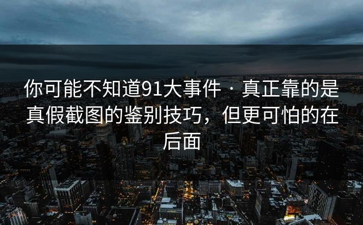 你可能不知道91大事件 · 真正靠的是真假截图的鉴别技巧，但更可怕的在后面