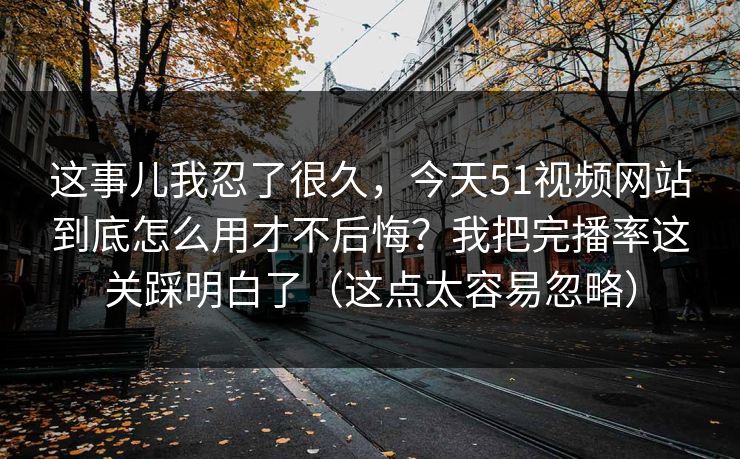 这事儿我忍了很久，今天51视频网站到底怎么用才不后悔？我把完播率这关踩明白了（这点太容易忽略）
