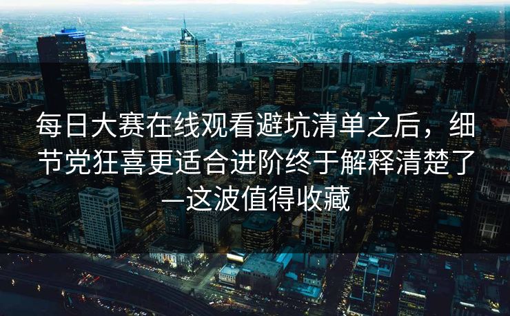 每日大赛在线观看避坑清单之后，细节党狂喜更适合进阶终于解释清楚了—这波值得收藏