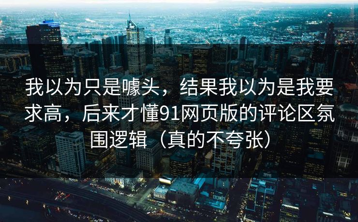 我以为只是噱头，结果我以为是我要求高，后来才懂91网页版的评论区氛围逻辑（真的不夸张）