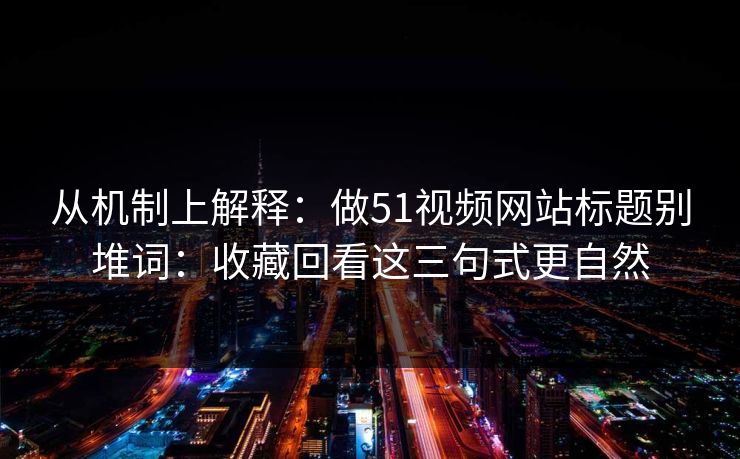 从机制上解释：做51视频网站标题别堆词：收藏回看这三句式更自然