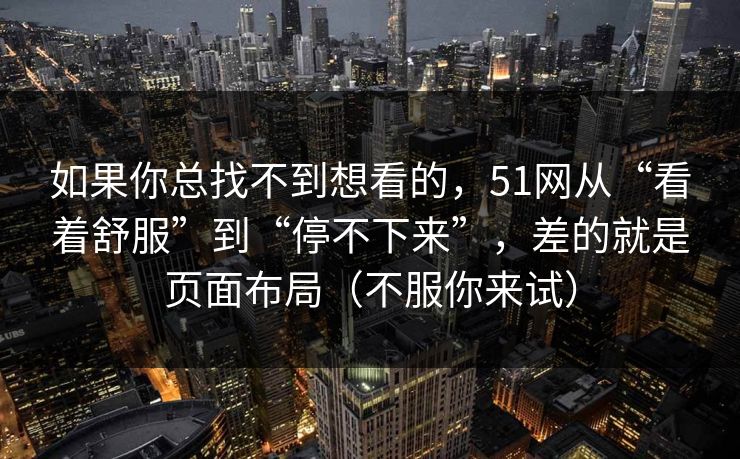 如果你总找不到想看的，51网从“看着舒服”到“停不下来”，差的就是页面布局（不服你来试）