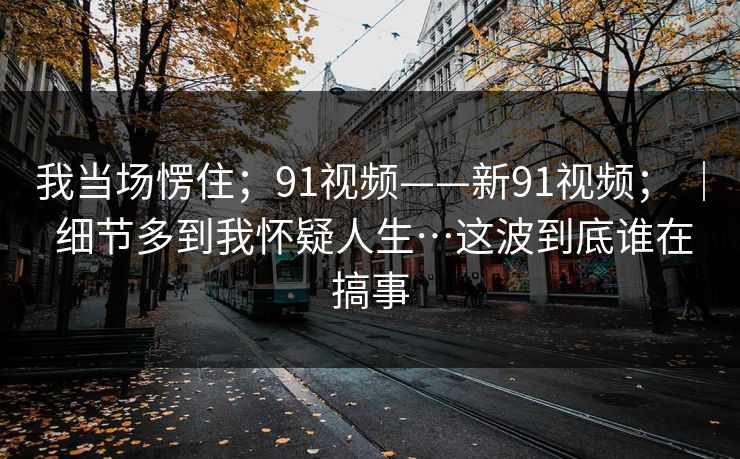 我当场愣住;91视频——新91视频; | 细节多到我怀疑人生…这波到底谁在搞事 我当场愣住;91视频——新91视频; | 细节多到我怀疑人生…这波到底谁在搞事