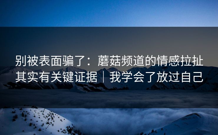 别被表面骗了:蘑菇频道的情感拉扯其实有关键证据|我学会了放过自己 别被表面骗了:蘑菇频道的情感拉扯其实有关键证据|我学会了放过自己