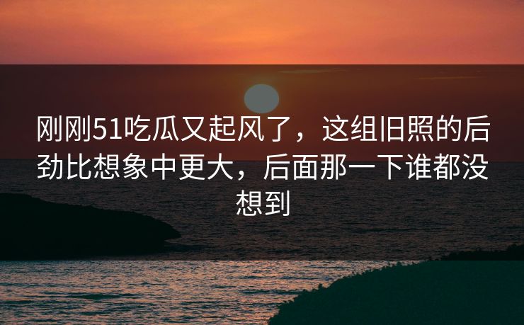 刚刚51吃瓜又起风了,这组旧照的后劲比想象中更大,后面那一下谁都没想到 刚刚51吃瓜又起风了,这组旧照的后劲比想象中更大,后面那一下谁都没想到