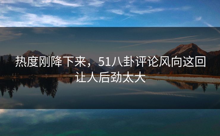 热度刚降下来，51八卦评论风向这回让人后劲太大