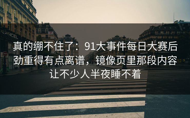 真的绷不住了：91大事件每日大赛后劲重得有点离谱，镜像页里那段内容让不少人半夜睡不着